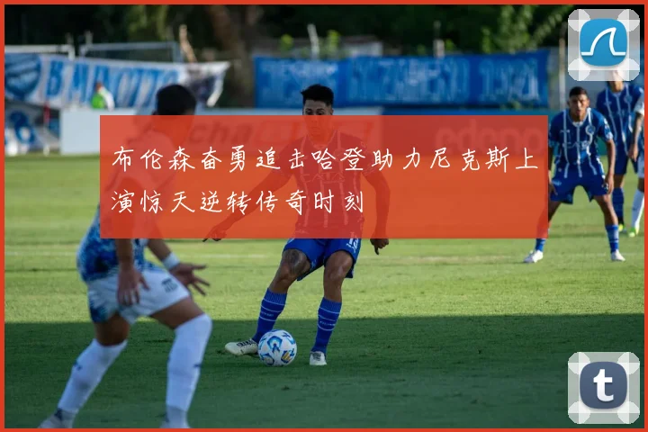 布伦森奋勇追击哈登助力尼克斯上演惊天逆转传奇时刻