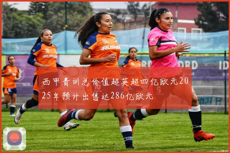 西甲青训总价值超英超四亿欧元2025年预计出售达286亿欧元
