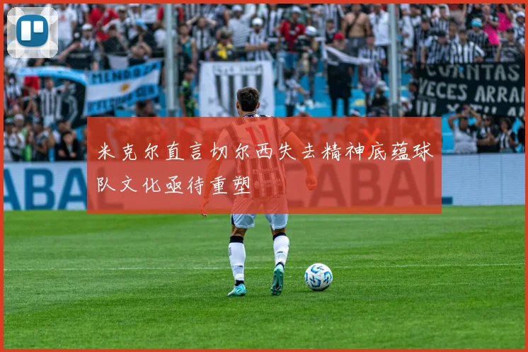 米克尔直言切尔西失去精神底蕴球队文化亟待重塑
