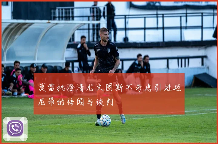 莫雷托澄清尤文图斯不考虑引进迈尼昂的传闻与谈判
