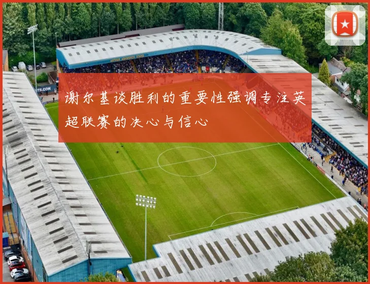 谢尔基谈胜利的重要性强调专注英超联赛的决心与信心