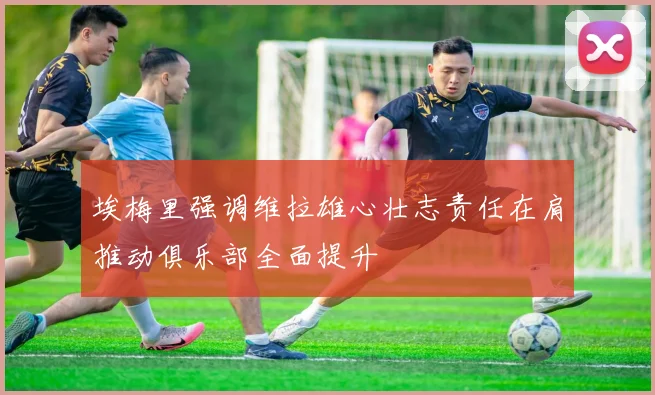 埃梅里强调维拉雄心壮志责任在肩推动俱乐部全面提升