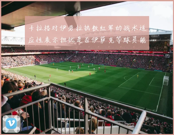 卡拉格对伊劳拉执教红军的战术适应性表示担忧是否伊萨克等球员能融入