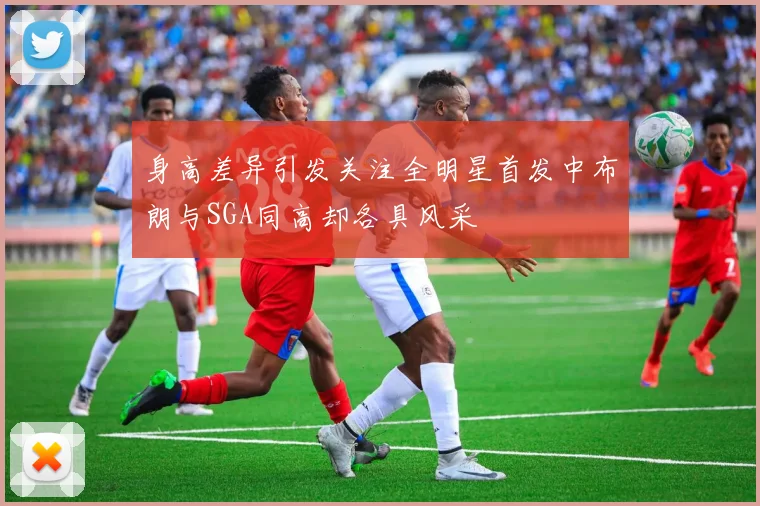 身高差异引发关注全明星首发中布朗与SGA同高却各具风采