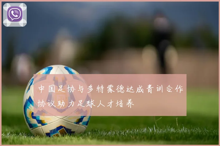 中国足协与多特蒙德达成青训合作协议助力足球人才培养