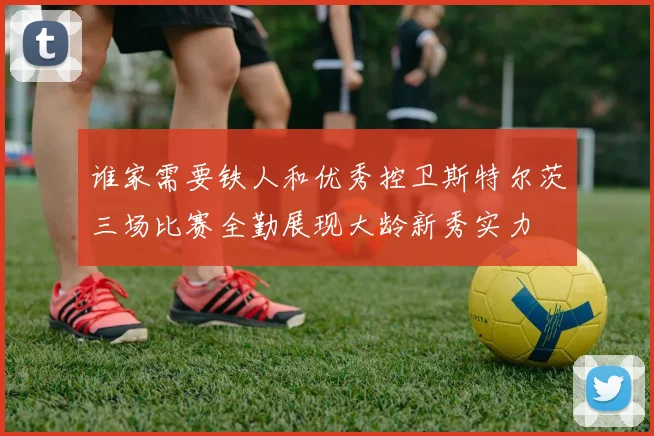 谁家需要铁人和优秀控卫斯特尔茨三场比赛全勤展现大龄新秀实力