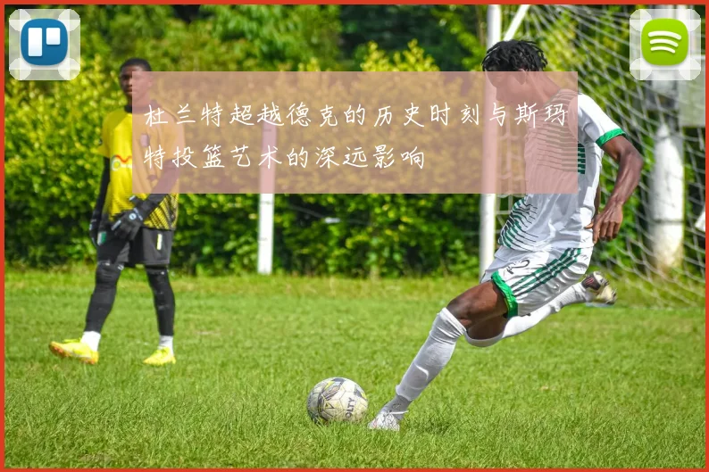 杜兰特超越德克的历史时刻与斯玛特投篮艺术的深远影响