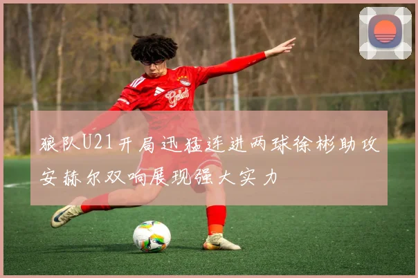 狼队U21开局迅猛连进两球徐彬助攻安赫尔双响展现强大实力