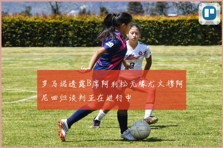 罗马诺透露B席阿利松无缘尤文穆阿尼回归谈判正在进行中
