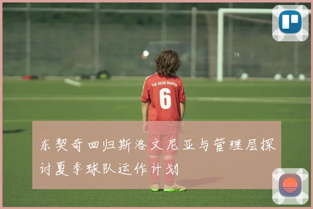 东契奇回归斯洛文尼亚与管理层探讨夏季球队运作计划